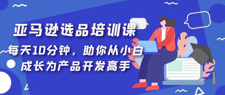 亚马逊选品培训课，每天10分钟，助你从小白成长为产品开发高手-即时风口网