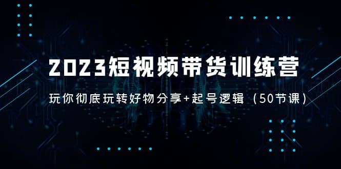 2023短视频带货训练营：带你彻底玩转好物分享+起号逻辑（50节课）-即时风口网