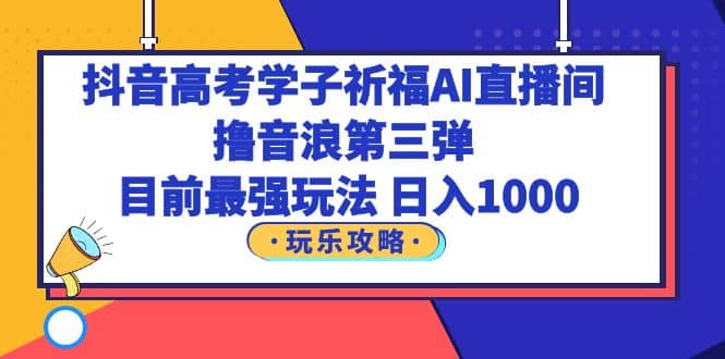 抖音高考学子祈福AI直播间，撸音浪第三弹，目前最强玩法，轻松日入1000-即时风口网