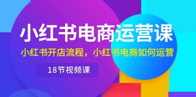 小红书·电商运营课：小红书开店流程，小红书电商如何运营（18节视频课）-即时风口网