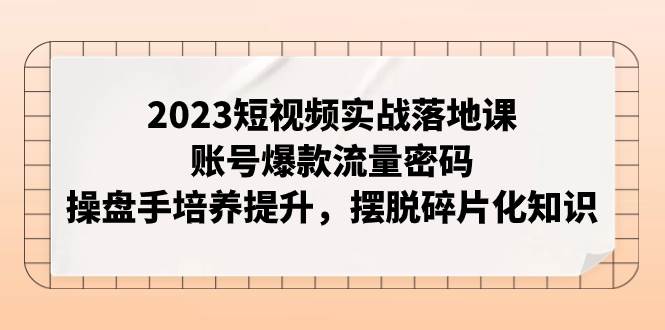 2023短视频实战落地课，账号爆款流量密码，操盘手培养提升，摆脱碎片化知识-即时风口网