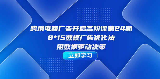 跨境电商-广告开启高阶课第24期，8*15数模广告优化法，用数据驱动决策-即时风口网