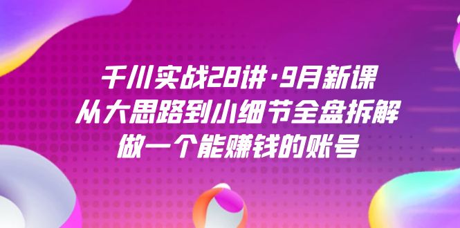 千川实战28讲·9月新课：从大思路到小细节全盘拆解，做一个能赚钱的账号-即时风口网