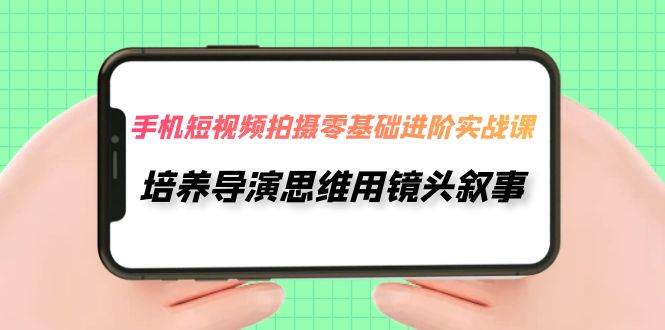 手机短视频拍摄-零基础进阶实操课，培养导演思维用镜头叙事（30节课）-即时风口网