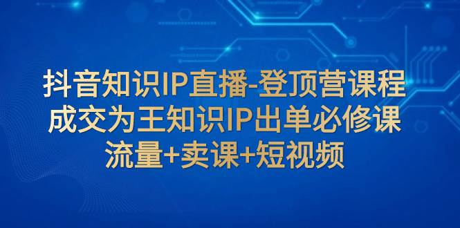 抖音知识IP直播-登顶营课程：成交为王知识IP出单必修课  流量+卖课+短视频-即时风口网