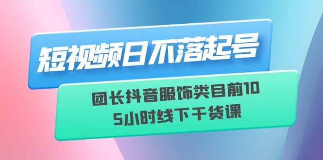 短视频日不落起号【6月11线下课】团长抖音服饰类目前10 5小时线下干货课-即时风口网