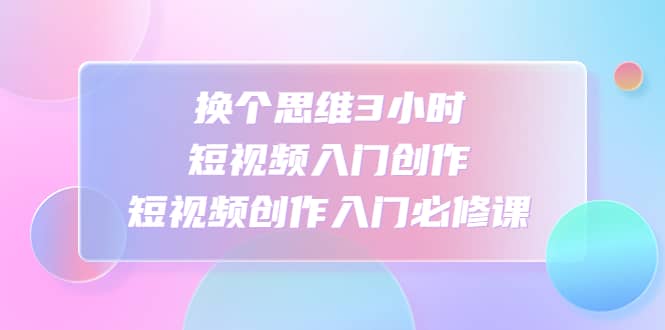 换个思维3小时短视频入门创作，短视频创作入门必修课-即时风口网