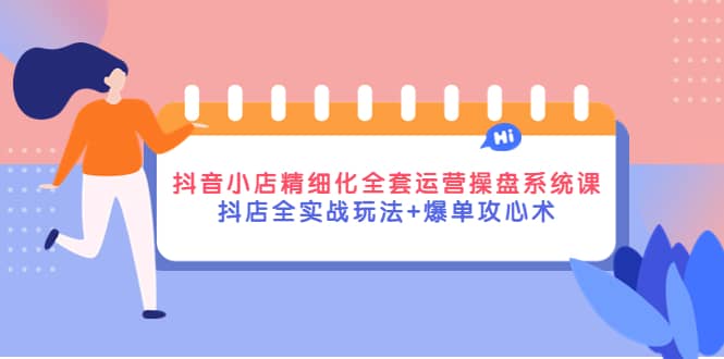 抖音小店精细化全套运营操盘系统课，抖店全实战玩法+爆单攻心术-即时风口网