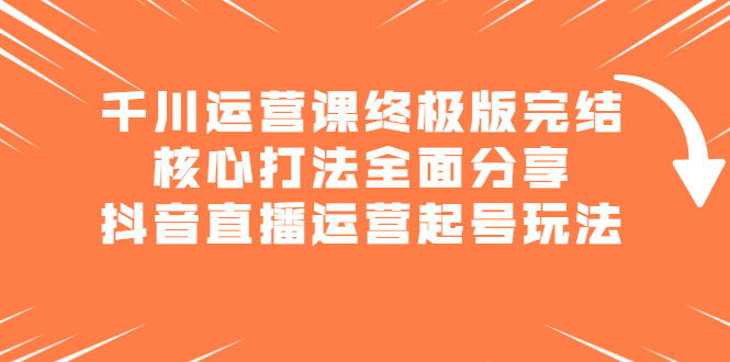 千川运营课终极版完结：核心打法全面分享，抖音直播运营起号玩法-即时风口网