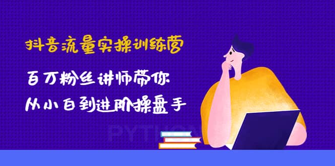 抖音流量实操训练营：百万粉丝讲师带你从小白到进阶操盘手-即时风口网