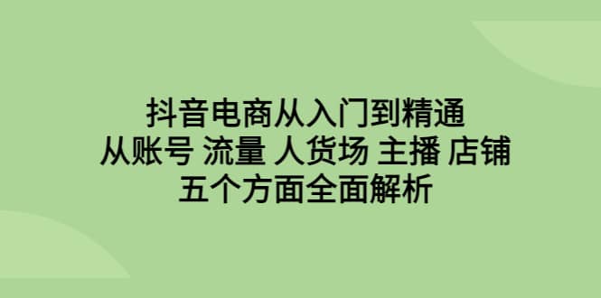 抖音电商从入门到精通，从账号 流量 人货场 主播 店铺五个方面全面解析-即时风口网