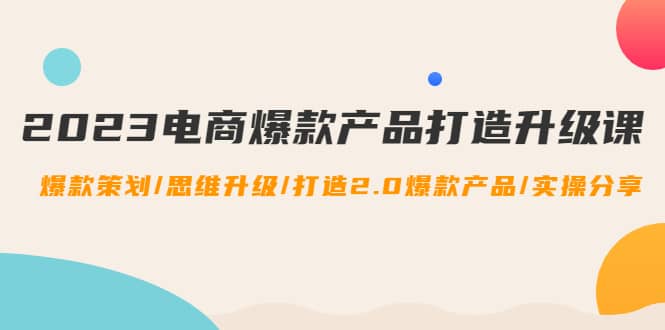 2023电商爆款产品打造升级课：爆款策划/思维升级/打造2.0爆款产品/【推荐】-即时风口网