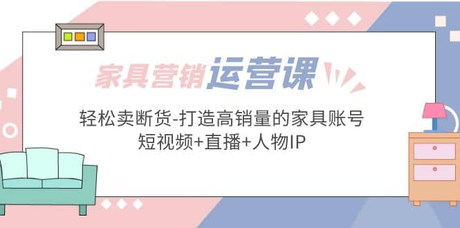 家具营销·运营实战 轻松卖断货-打造高销量的家具账号(短视频+直播+人物IP)-即时风口网