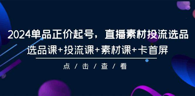 2024单品正价起号，直播素材投流选品，选品课+投流课+素材课+卡首屏-101节-即时风口网