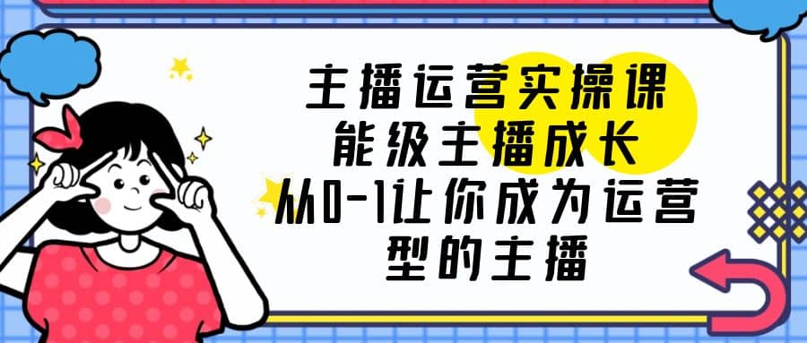 主播运营实操课，能级-主播成长，从0-1让你成为运营型的主播-即时风口网