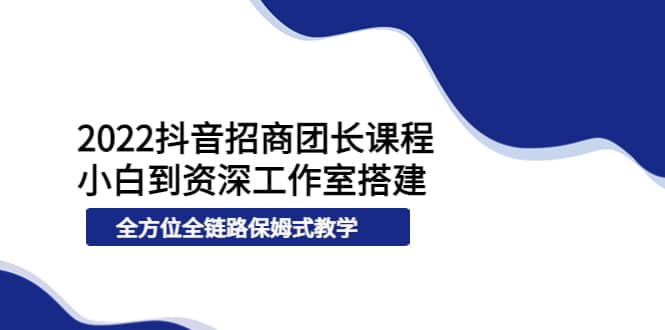 2022抖音招商团长课程，从小白到资深工作室搭建，全方位全链路保姆式教学-即时风口网