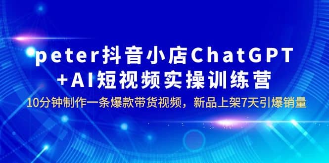 peter抖音小店ChatGPT+AI短视频实训 10分钟做一条爆款带货视频 7天引爆销量-即时风口网