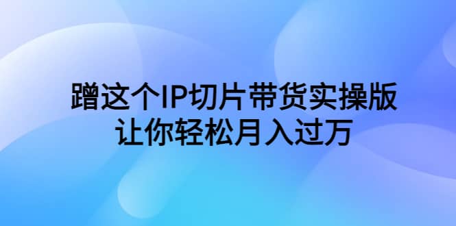 蹭这个IP切片带货实操版，让你轻松月入过万（教程+素材）-即时风口网