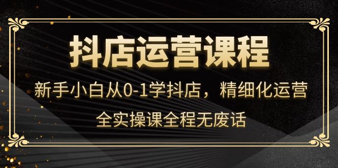 抖店运营，新手小白从0-1学抖店，精细化运营，全实操课全程无废话-即时风口网