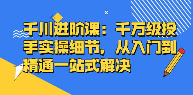 千川进阶课：千川投放细节实操，从入门到精通一站式解决-即时风口网