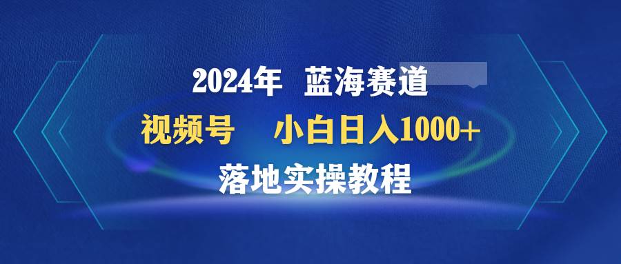 2024年蓝海赛道 视频号  小白日入1000+ 落地实操教程-即时风口网