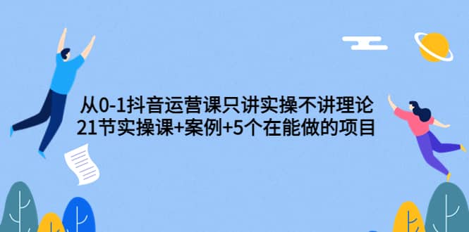 从0-1抖音运营课只讲实操不讲理论：21节实操课+案例+5个在能做的项目-即时风口网