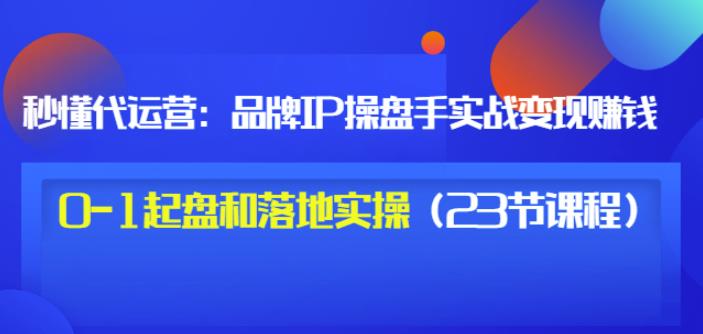 秒懂代运营：品牌IP操盘手实战赚钱，0-1起盘和落地实操（23节课程）价值199-即时风口网