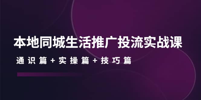 本地同城生活推广投流实战课：通识篇+实操篇+技巧篇-即时风口网