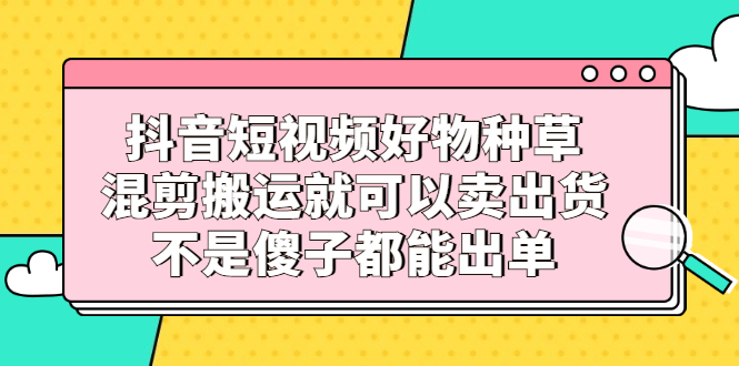 抖音短视频好物种草，混剪搬运就可以卖出货，不是傻子都能出单-即时风口网