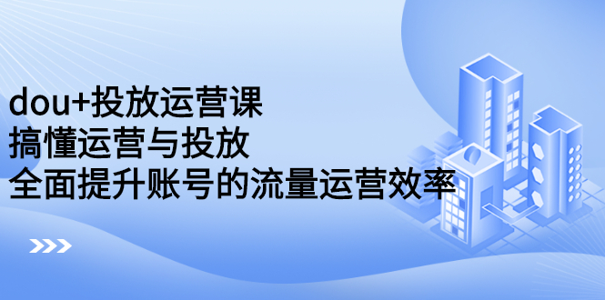 dou+投放运营课：搞懂运营与投放，全面提升账号的流量运营效率-即时风口网