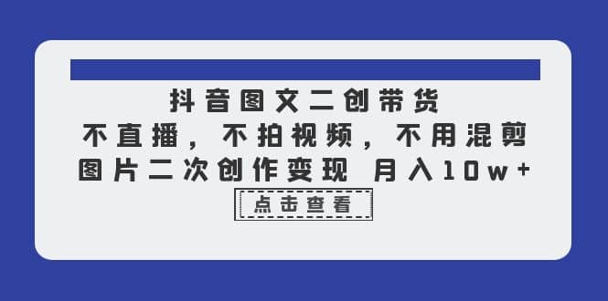 抖音图文二创带货，不直播，不拍视频，不用混剪，图片二次创作变现 月入10w-即时风口网