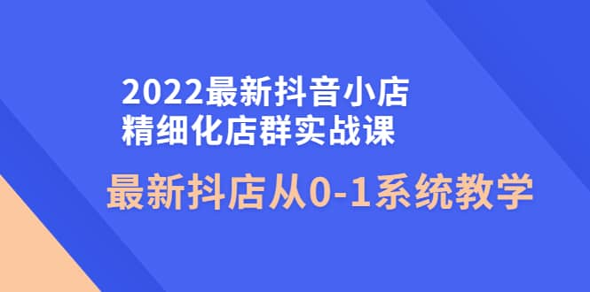 2022最新抖音小店精细化店群实战课，最新抖店从0-1系统教学-即时风口网