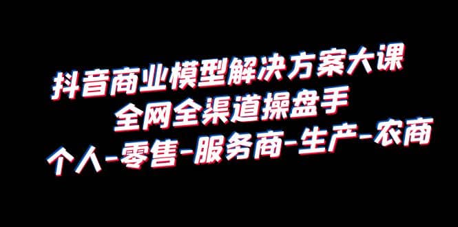 抖音商业 模型解决方案大课 全网全渠道操盘手 个人-零售-服务商-生产-农商-即时风口网