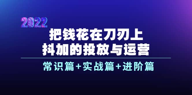 把钱花在刀刃上，抖加的投放与运营：常识篇+实战篇+进阶篇（28节课）-即时风口网