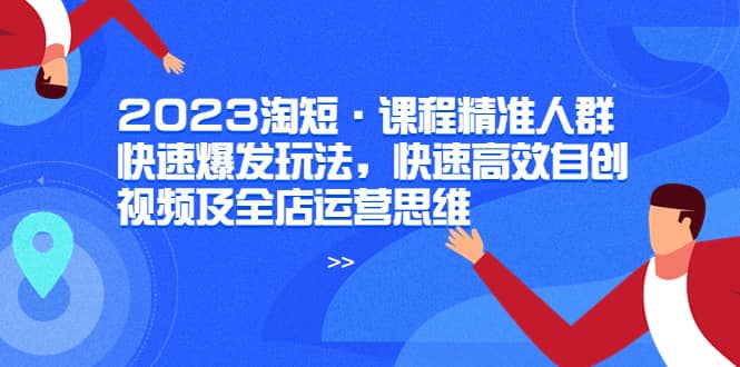 2023淘短·课程精准人群快速爆发玩法，快速高效自创视频及全店运营思维-即时风口网