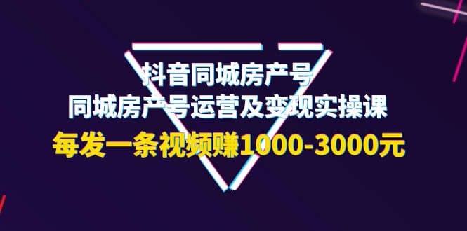 抖音同城房产号，同城房产号运营及变现实操课，每发一条视频赚1000-3000元-即时风口网