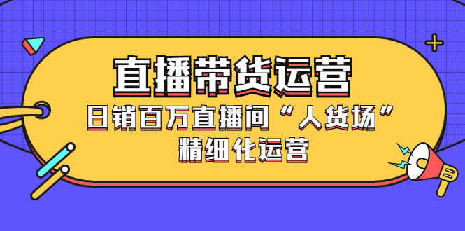 直播带货运营，销百万直播间“人货场”精细化运营-即时风口网