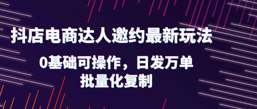 抖店电商达人邀约最新玩法，0基础可操作，日发万单，批量化复制-即时风口网