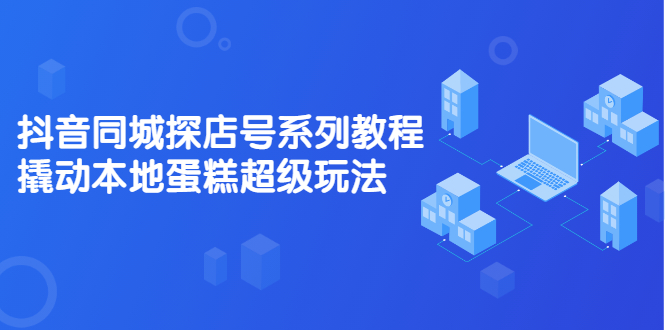 抖音同城探店号系列教程，撬动本地蛋糕超级玩法【视频课程】-即时风口网