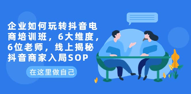 企业如何玩转抖音电商培训班，6大维度，6位老师，线上揭秘抖音商家入局SOP-即时风口网