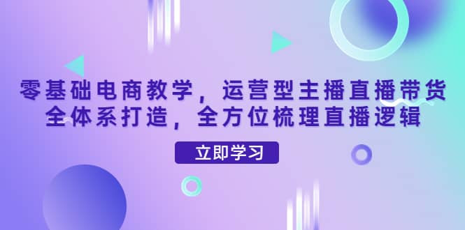 零基础电商教学，运营型主播直播带货全体系打造，全方位梳理直播逻辑-即时风口网