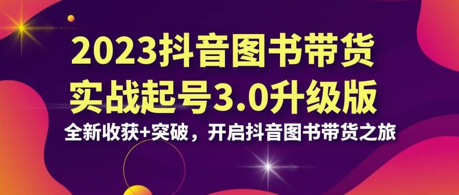 2023抖音 图书带货实战起号3.0升级版：全新收获+突破，开启抖音图书带货之旅-即时风口网