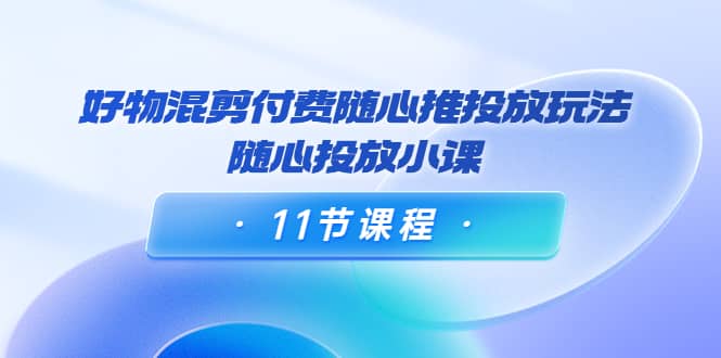 好物混剪付费随心推投放玩法，随心投放小课（11节课程）-即时风口网