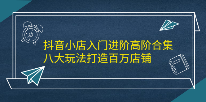 抖音小店入门进阶高阶合集，八大玩法打造百万店铺-即时风口网