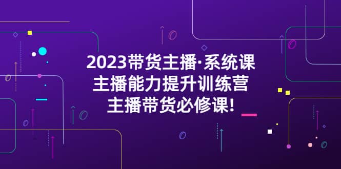 2023带货主播·系统课，主播能力提升训练营，主播带货必修课-即时风口网