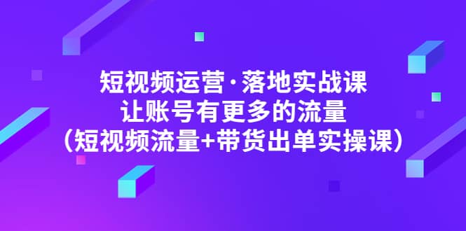 短视频运营·落地实战课 让账号有更多的流量（短视频流量+带货出单实操）-即时风口网