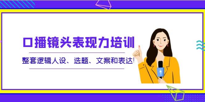 口播镜头表现力培训：整套逻辑人设、选题、文案和表达-即时风口网