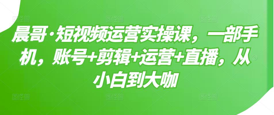 短视频运营实操课，一部手机，账号+剪辑+运营+直播，从小白到大咖-即时风口网