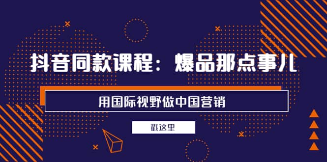 抖音同款课程：爆品那点事儿，用国际视野做中国营销（20节课）-即时风口网