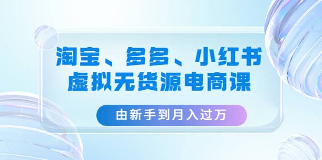 淘宝、多多、小红书-虚拟无货源电商课（3套课程）-即时风口网